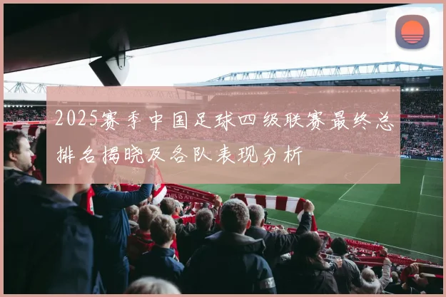 2025赛季中国足球四级联赛最终总排名揭晓及各队表现分析
