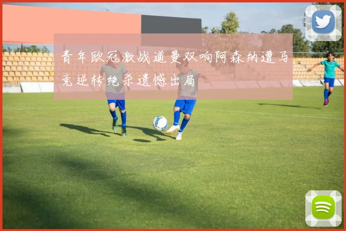 青年欧冠激战道曼双响阿森纳遭马竞逆转绝杀遗憾出局