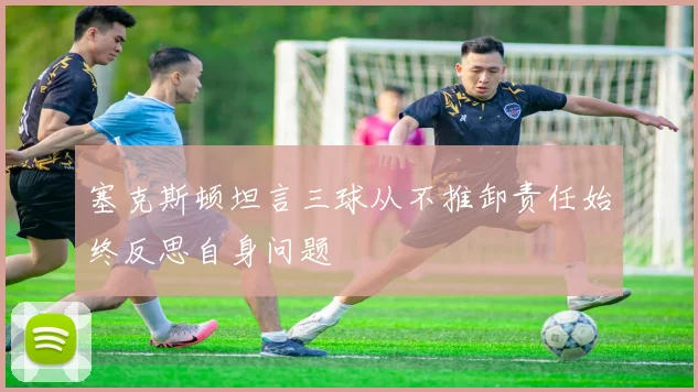 塞克斯顿坦言三球从不推卸责任始终反思自身问题