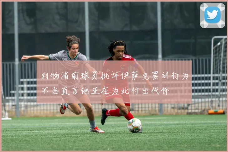 利物浦前球员批评伊萨克罢训行为不当直言他正在为此付出代价