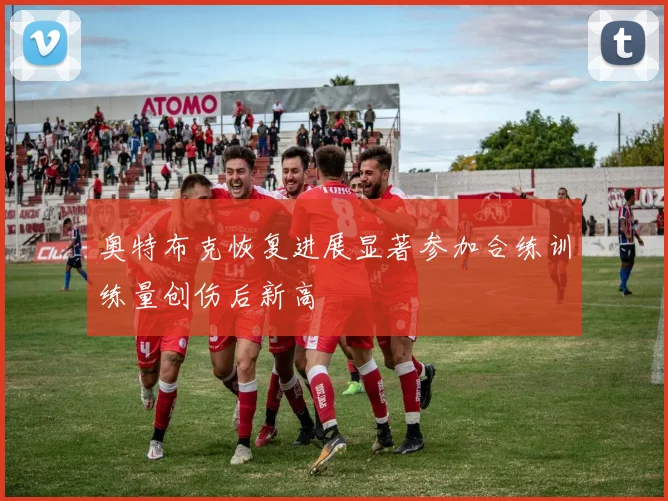 奥特布克恢复进展显著参加合练训练量创伤后新高