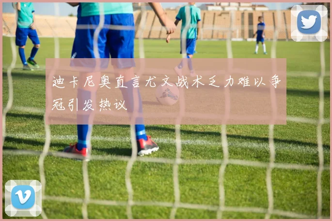 迪卡尼奥直言尤文战术乏力难以争冠引发热议