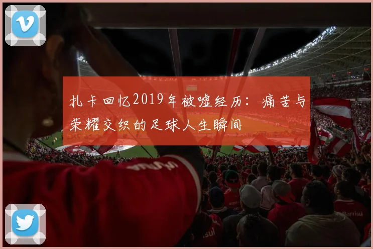 扎卡回忆2019年被嘘经历：痛苦与荣耀交织的足球人生瞬间