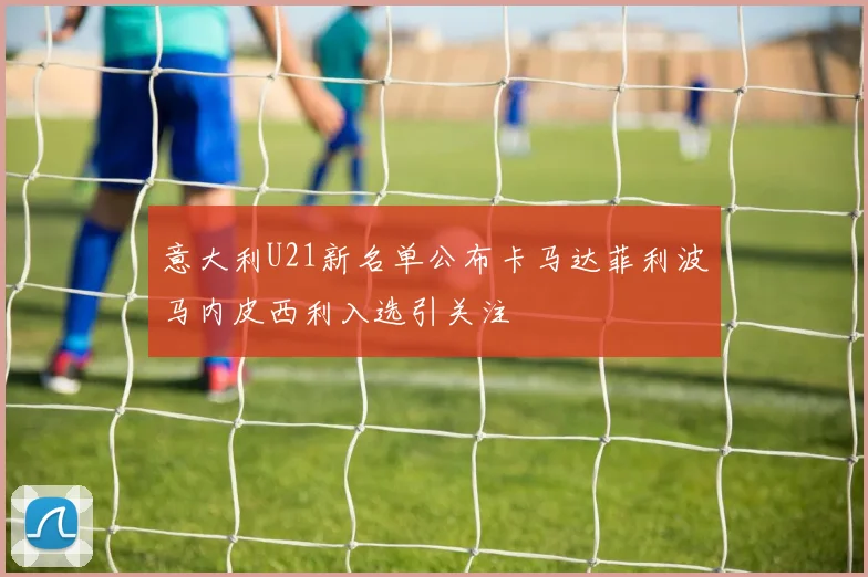 意大利U21新名单公布卡马达菲利波马内皮西利入选引关注