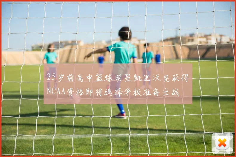 25岁前高中篮球明星凯里沃克获得NCAA资格即将选择学校准备出战