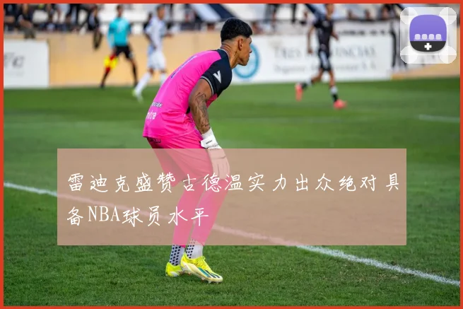 雷迪克盛赞古德温实力出众绝对具备NBA球员水平