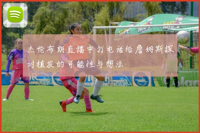 杰伦布朗直播中打电话给詹姆斯探讨植发的可能性与想法