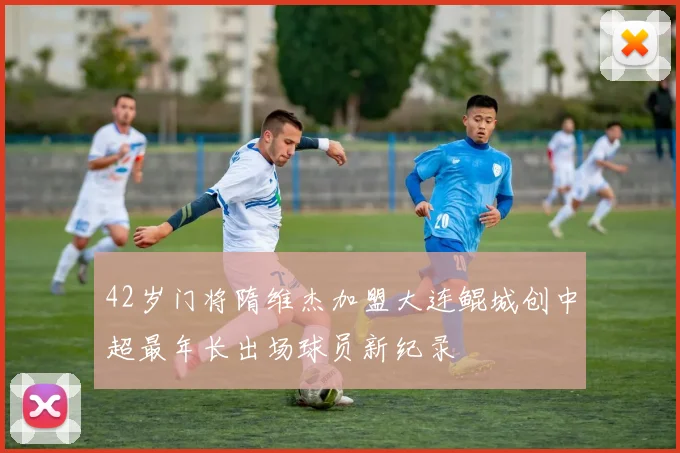 42岁门将隋维杰加盟大连鲲城创中超最年长出场球员新纪录