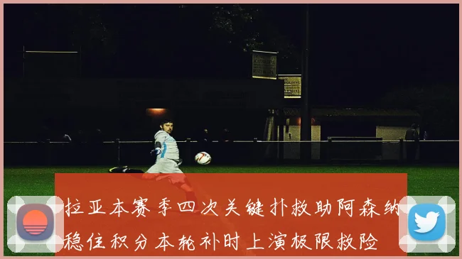 拉亚本赛季四次关键扑救助阿森纳稳住积分本轮补时上演极限救险