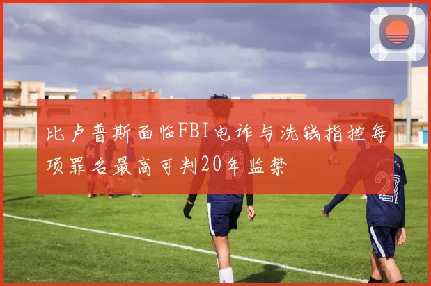 比卢普斯面临FBI电诈与洗钱指控每项罪名最高可判20年监禁