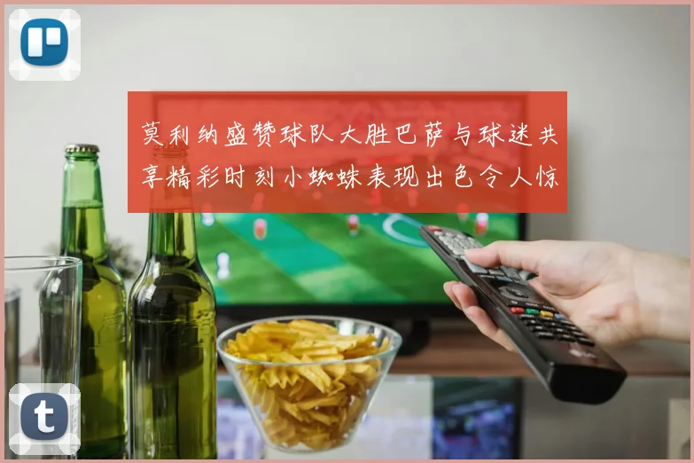 莫利纳盛赞球队大胜巴萨与球迷共享精彩时刻小蜘蛛表现出色令人惊艳