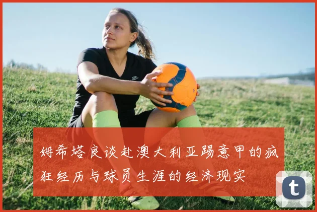 姆希塔良谈赴澳大利亚踢意甲的疯狂经历与球员生涯的经济现实