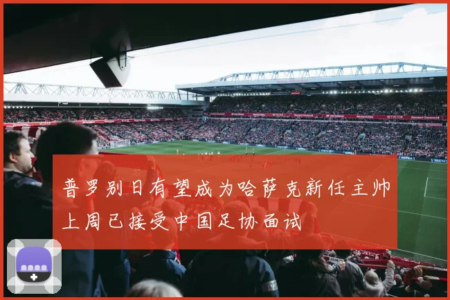 普罗别日有望成为哈萨克新任主帅上周已接受中国足协面试