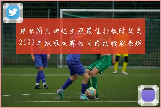 库尔图瓦回忆生涯最佳扑救时刻是2022年欧冠决赛对马内的精彩表现