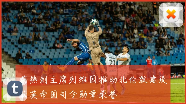 前热刺主席列维因推动北伦敦建设获英帝国司令勋章荣誉