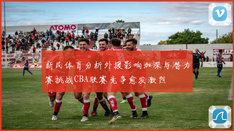 新民体育分析外援影响加深与潜力赛挑战CBA联赛竞争愈发激烈