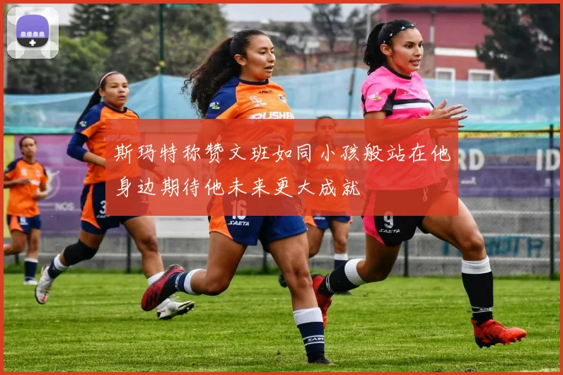 斯玛特称赞文班如同小孩般站在他身边期待他未来更大成就