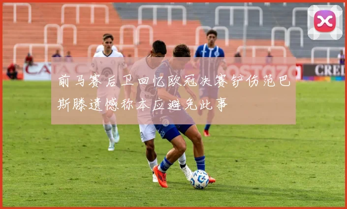 前马赛后卫回忆欧冠决赛铲伤范巴斯滕遗憾称本应避免此事