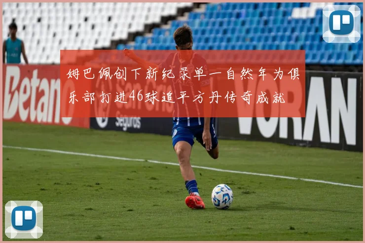 姆巴佩创下新纪录单一自然年为俱乐部打进46球追平方丹传奇成就