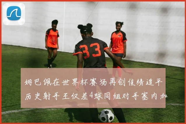 姆巴佩在世界杯赛场再创佳绩追平历史射手王仅差4球同组对手塞内加尔挪威挑战在即