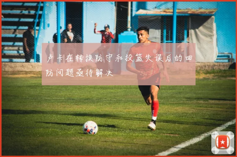 卢卡在转换防守和投篮失误后的回防问题亟待解决