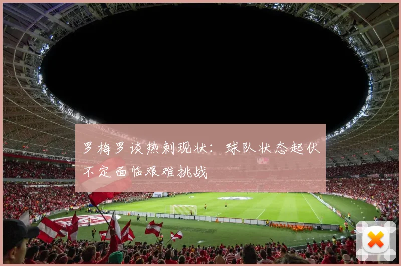 罗梅罗谈热刺现状：球队状态起伏不定面临艰难挑战
