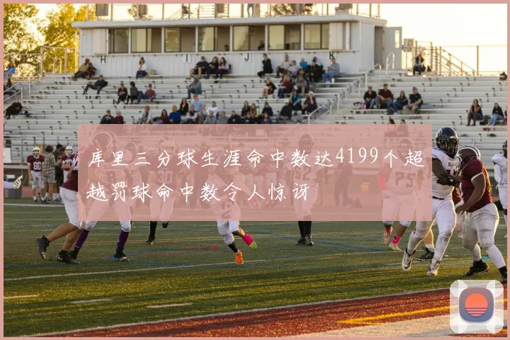 库里三分球生涯命中数达4199个超越罚球命中数令人惊讶