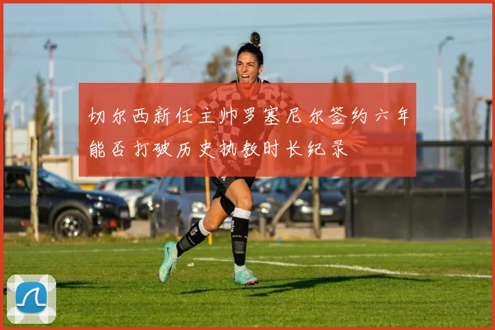 切尔西新任主帅罗塞尼尔签约六年能否打破历史执教时长纪录