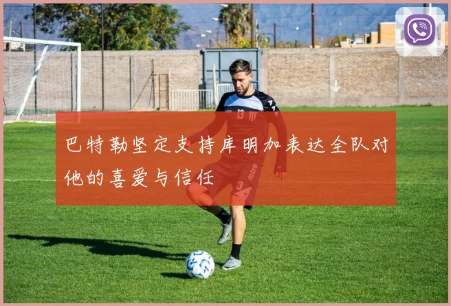 巴特勒坚定支持库明加表达全队对他的喜爱与信任