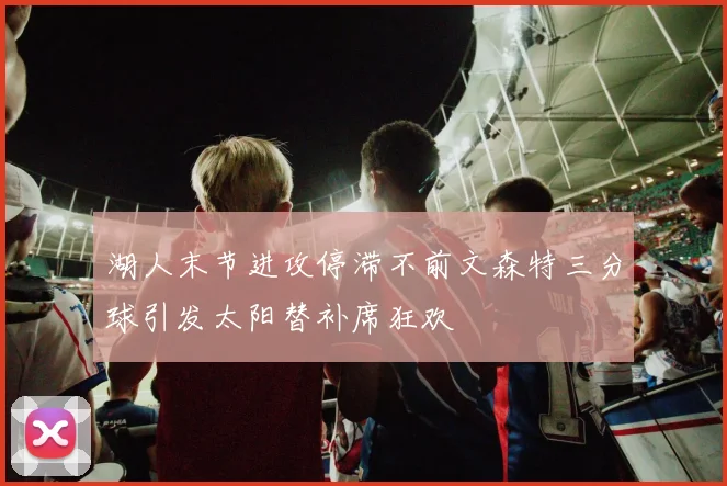 湖人末节进攻停滞不前文森特三分球引发太阳替补席狂欢