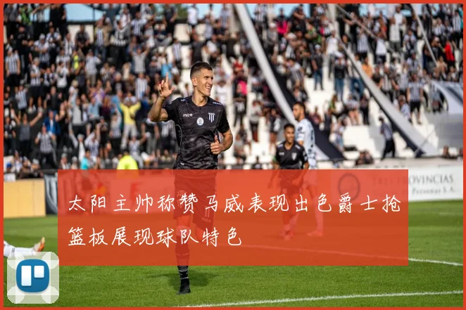 太阳主帅称赞马威表现出色爵士抢篮板展现球队特色