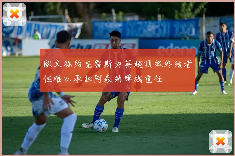 欧文称约克雷斯为英超顶级终结者但难以承担阿森纳锋线重任