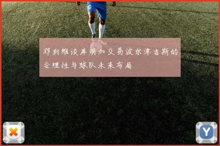 邓利维谈库明加交易波尔津吉斯的合理性与球队未来布局